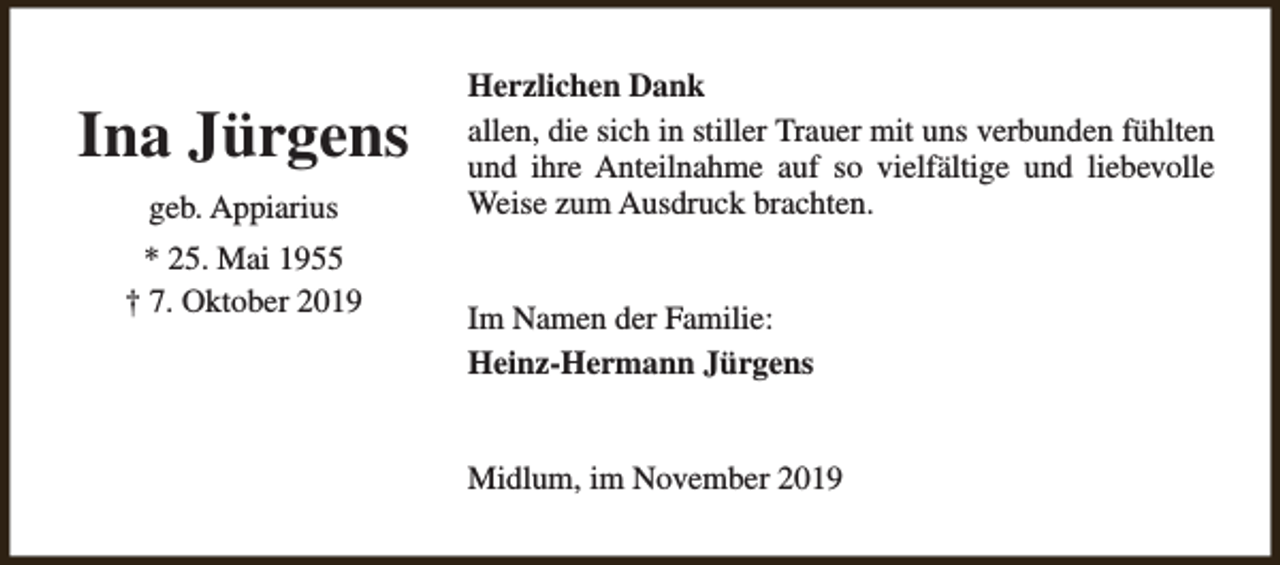 <p>Ina Jürgens<br />geb. Appiarius<br />* 25. Mai 1955<br />† 7. Oktober 2019</p><p>Herzlichen Dank<br />allen, die sich in stiller Trauer mit uns verbunden fühlten<br />und ihre Anteilnahme auf so vielfältige und liebevolle<br />Weise zum Ausdruck brachten.<br />Im Namen der Familie:<br />Heinz-Hermann Jürgens<br />Midlum, im November 2019</p>