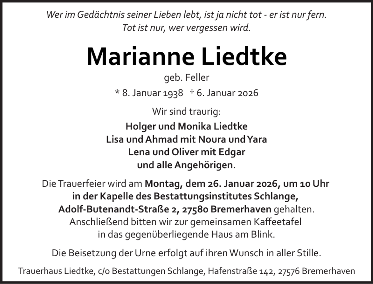 <p>Wer im Gedächtnis seiner Lieben lebt, ist ja nicht tot ­ er ist nur fern.<br />Tot ist nur, wer vergessen wird.</p><p>Marianne Liedtke<br />geb. Feller<br />* 8. Januar 1938 † 6. Januar 2026</p><p>Wir sind traurig:<br />Holger und Monika Liedtke<br />Lisa und Ahmad mit Noura undYara<br />Lena und Oliver mit Edgar<br />und alle Angehörigen.<br />Die Trauerfeier wird am Montag, dem 26. Januar 2026, um 10 Uhr<br />in der Kapelle des Bestattungsinstitutes Schlange,<br />Adolf­Butenandt­Straße 2, 27580 Bremerhaven gehalten.<br />Anschließend bitten wir zur gemeinsamen Kaﬀeetafel<br />in das gegenüberliegende Haus am Blink.<br />Die Beisetzung der Urne erfolgt auf ihren Wunsch in aller Stille.<br />Trauerhaus Liedtke, c/o Bestattungen Schlange, Hafenstraße 142, 27576 Bremerhaven</p>