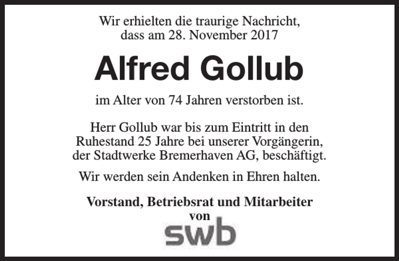 <p>Wir erhielten die traurige Nachricht,<br />dass am 28. November 2017</p><p>Alfred Gollub<br />im Alter von 74 Jahren verstorben ist.</p><p>Herr Gollub war bis zum Eintritt in den<br />Ruhestand 25 Jahre bei unserer Vorgängerin,<br />der Stadtwerke Bremerhaven AG, beschäftigt.<br />Wir werden sein Andenken in Ehren halten.<br />Vorstand, Betriebsrat und Mitarbeiter<br />von</p>