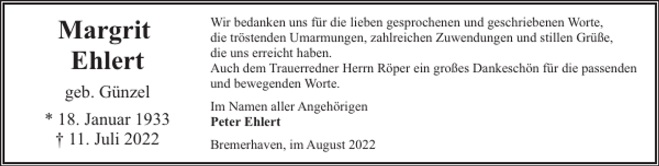 <p>Margrit<br />Ehlert<br />geb. Günzel<br />* 18. Januar 1933<br />† 11. Juli 2022</p><p>Wir bedanken uns für die lieben gesprochenen und geschriebenen Worte,<br />die tröstenden Umarmungen, zahlreichen Zuwendungen und stillen Grüße,<br />die uns erreicht haben.<br />Auch dem Trauerredner Herrn Röper ein großes Dankeschön für die passenden<br />und bewegenden Worte.<br />Im Namen aller Angehörigen<br />Peter Ehlert<br />Bremerhaven, im August 2022</p>