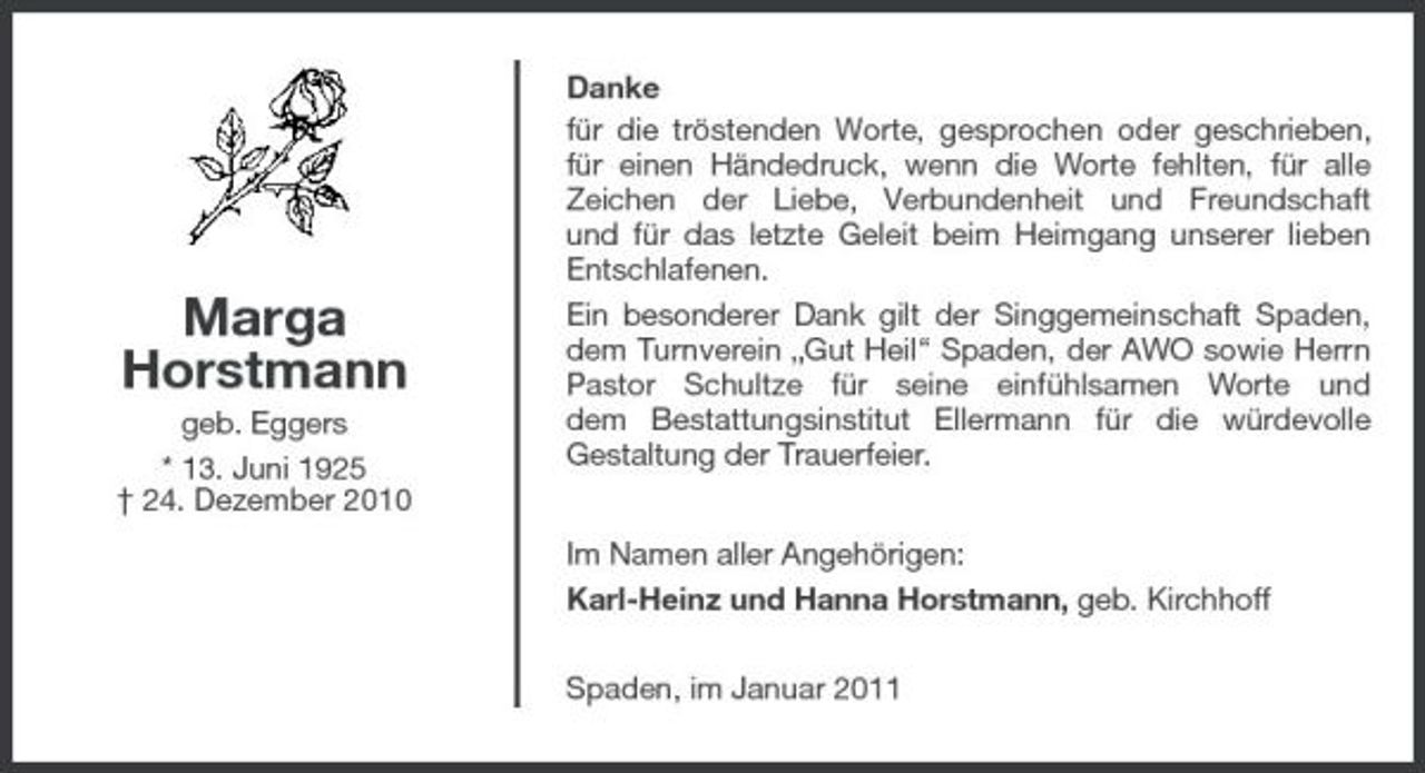<p>Danke für die tröstenden Worte, gesprochen oder geschrieben, für einen Händedruck, wenn die Worte fehlten, für alle Zeichen der Liebe, Verbundenheit und Freundschaft und für das letzte Geleit beim Heimgang unserer lieben Entschlafenen.</p><p>Marga Horstmann<br />geb. Eggers * 13. Juni 1925 † 24. Dezember 2010</p><p>Ein besonderer Dank gilt der Singgemeinschaft Spaden, dem Turnverein „Gut Heil“ Spaden, der AWO sowie Herrn Pastor Schultze für seine einfühlsamen Worte und dem Bestattungsinstitut Ellermann für die würdevolle Gestaltung der Trauerfeier. Im Namen aller Angehörigen: Karl-Heinz und Hanna Horstmann, geb. Kirchhoff Spaden, im Januar 2011</p>
