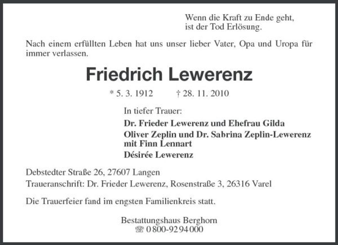 <p>Wenn die Kraft zu Ende geht, ist der Tod Erlösung. Nach einem erfüllten Leben hat uns unser lieber Vater, Opa und Uropa für immer verlassen.</p><p>Friedrich Lewerenz<br />* 5. 3. 1912 † 28. 11. 2010 In tiefer Trauer: Dr. Frieder Lewerenz und Ehefrau Gilda Oliver Zeplin und Dr. Sabrina Zeplin-Lewerenz mit Finn Lennart Désirée Lewerenz Debstedter Straße 26, 27607 Langen Traueranschrift: Dr. Frieder Lewerenz, Rosenstraße 3, 26316 Varel Die Trauerfeier fand im engsten Familienkreis statt. Bestattungshaus Berghorn 0 800-92 94 000</p>