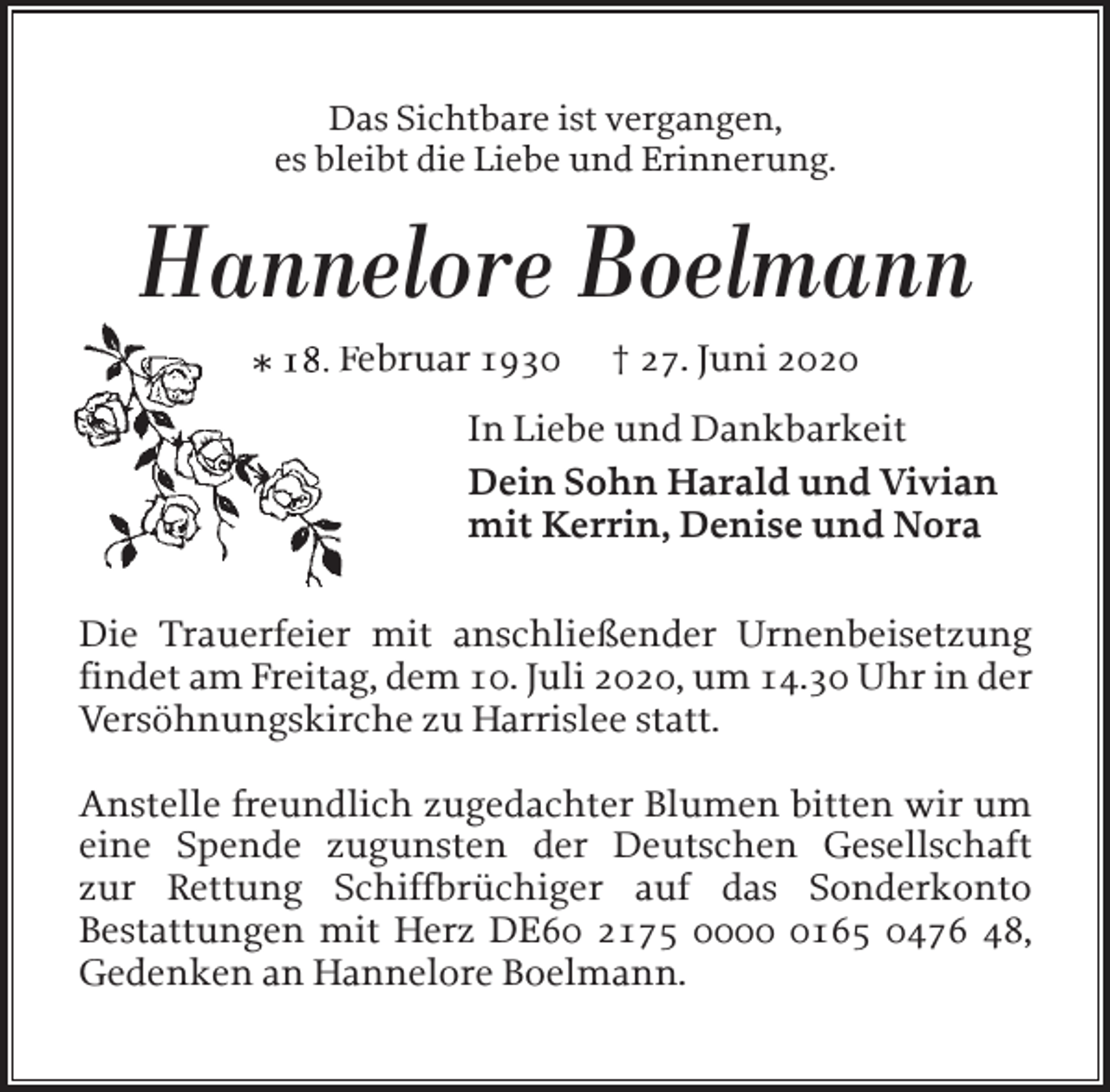 <p>Das Sichtbare ist vergangen,<br />es bleibt die Liebe und Erinnerung.</p><p>Hannelore Boelmann<br />* 18. F<br />Februar 1930</p><p>† 27. Juni 2020</p><p>In Liebe und Dankbarkeit<br />Dein Sohn Harald und Vivian<br />mit Kerrin, Denise und Nora<br />Die Trauerfeier mit anschließender Urnenbeisetzung<br />findet am Freitag, dem 10. Juli 2020, um 14.30 Uhr in der<br />Versöhnungskirche zu Harrislee statt.<br />Anstelle freundlich zugedachter Blumen bitten wir um<br />eine Spende zugunsten der Deutschen Gesellschaft<br />zur Rettung Schiffbrüchiger auf das Sonderkonto<br />Bestattungen mit Herz DE60 2175 000165 0476 48,<br />Gedenken an Hannelore Boelmann.</p>