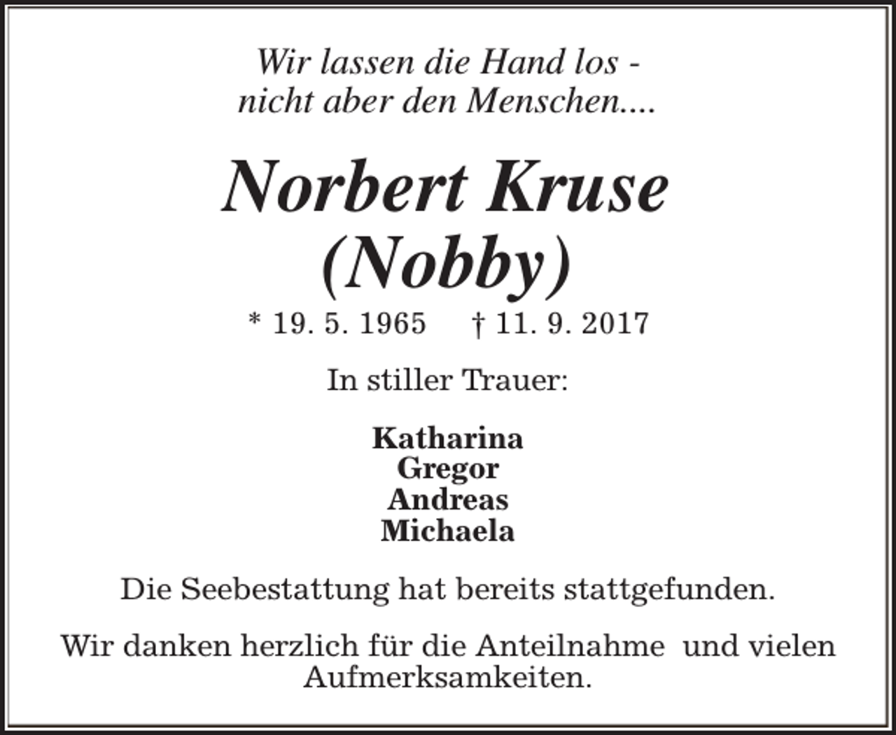<p>Wir lassen die Hand los nicht aber den Menschen....</p><p>Norbert Kruse<br />(Nobby)<br />* 19. 5. 1965</p><p>† 11. 9. 2017</p><p>In stiller Trauer:<br />Katharina<br />Gregor<br />Andreas<br />Michaela<br />Die Seebestattung hat bereits stattgefunden.<br />Wir danken herzlich für die Anteilnahme und vielen<br />Aufmerksamkeiten.</p>