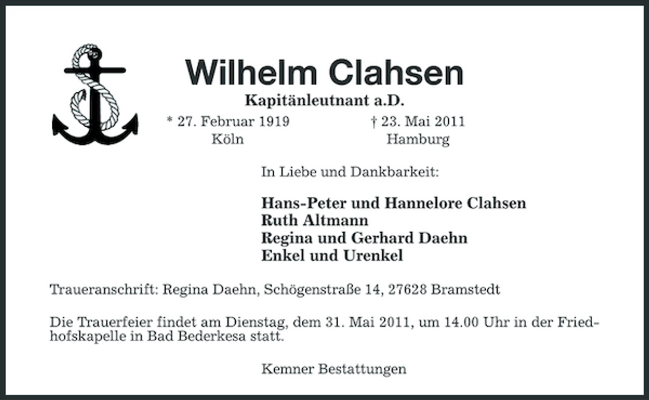 <p>Wilhelm Clahsen<br />Kapitänleutnant a.D.<br />* 27. Februar 1919 Köln † 23. Mai 2011 Hamburg In Liebe und Dankbarkeit:</p><p>Hans-Peter und Hannelore Clahsen Ruth Altmann Regina und Gerhard Daehn Enkel und Urenkel<br />Traueranschrift: Regina Daehn, Schögenstraße 14, 27628 Bramstedt Die Trauerfeier findet am Dienstag, dem 31. Mai 2011, um 14.00 Uhr in der Friedhofskapelle in Bad Bederkesa statt. Kemner Bestattungen</p>