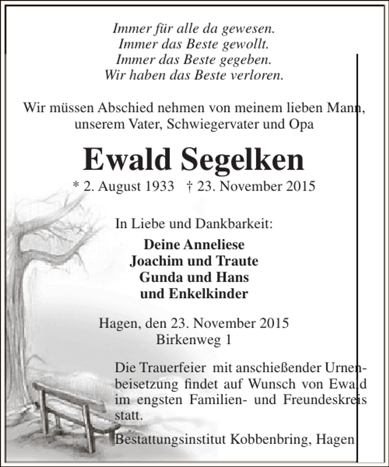 <p>Immer für alle da gewesen.<br />Immer das Beste gewollt.<br />Immer das Beste gegeben.<br />Wir haben das Beste verloren.<br />Wir müssen Abschied nehmen von meinem lieben Mann,<br />unserem Vater, Schwiegervater und Opa</p><p>Ewald Segelken</p><p>* 2. August 1933 † 23. November 2015<br />In Liebe und Dankbarkeit:<br />Deine Anneliese<br />Joachim und Traute<br />Gunda und Hans<br />und Enkelkinder<br />Hagen, den 23. November 2015<br />Birkenweg 1<br />Die Trauerfeier mit anschießender Urnenbeisetzung findet auf Wunsch von Ewald<br />im engsten Familien- und Freundeskreis<br />statt.<br />Bestattungsinstitut Kobbenbring, Hagen</p>