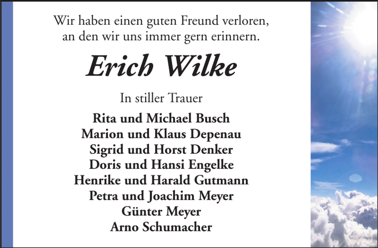 <p>Wir haben einen guten Freund verloren,<br />an den wir uns immer gern erinnern.</p><p>Erich Wilke<br />In stiller Trauer<br />Rita und Michael Busch<br />Marion und Klaus Depenau<br />Sigrid und Horst Denker<br />Doris und Hansi Engelke<br />Henrike und Harald Gutmann<br />Petra und Joachim Meyer<br />Günter Meyer<br />Arno Schumacher</p>