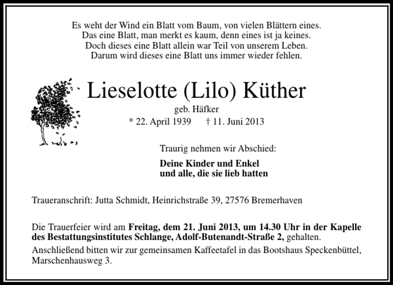 <p>Es weht der Wind ein Blatt vom Baum, von vielen Blättern eines.<br />Das eine Blatt, man merkt es kaum, denn eines ist ja keines.<br />Doch dieses eine Blatt allein war Teil von unserem Leben.<br />Darum wird dieses eine Blatt uns immer wieder fehlen.</p><p>Lieselotte (Lilo) Küther<br />geb. Häfker<br />* 22. April 1939 † 11. Juni 2013</p><p>Traurig nehmen wir Abschied:<br />Deine Kinder und Enkel<br />und alle, die sie lieb hatten<br />Traueranschrift: Jutta Schmidt, Heinrichstraße 39, 27576 Bremerhaven<br />Die Trauerfeier wird am Freitag, dem 21. Juni 2013, um 14.30 Uhr in der Kapelle<br />des Bestattungsinstitutes Schlange, Adolf-Butenandt-Straße 2, gehalten.<br />Anschließend bitten wir zur gemeinsamen Kaffeetafel in das Bootshaus Speckenbüttel,<br />Marschenhausweg 3.</p>