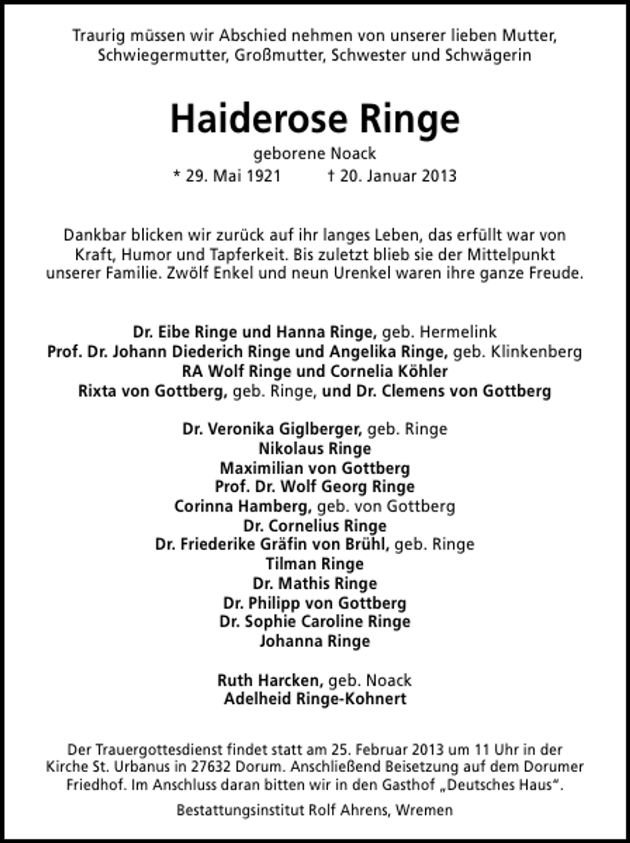 <p>Traurig müssen wir Abschied nehmen von unserer lieben Mutter,<br />Schwiegermutter, Großmutter, Schwester und Schwägerin</p><p>Haiderose Ringe<br />geborene Noack<br />* 29. Mai 1921<br />† 20. Januar 2013</p><p>Dankbar blicken wir zurück auf ihr langes Leben, das erfüllt war von<br />Kraft, Humor und Tapferkeit. Bis zuletzt blieb sie der Mittelpunkt<br />unserer Familie. Zwölf Enkel und neun Urenkel waren ihre ganze Freude.<br />Dr. Eibe Ringe und Hanna Ringe, geb. Hermelink<br />Prof. Dr. Johann Diederich Ringe und Angelika Ringe, geb. Klinkenberg<br />RA Wolf Ringe und Cornelia Köhler<br />Rixta von Gottberg, geb. Ringe, und Dr. Clemens von Gottberg<br />Dr. Veronika Giglberger, geb. Ringe<br />Nikolaus Ringe<br />Maximilian von Gottberg<br />Prof. Dr. Wolf Georg Ringe<br />Corinna Hamberg, geb. von Gottberg<br />Dr. Cornelius Ringe<br />Dr. Friederike Gräfin von Brühl, geb. Ringe<br />Tilman Ringe<br />Dr. Mathis Ringe<br />Dr. Philipp von Gottberg<br />Dr. Sophie Caroline Ringe<br />Johanna Ringe<br />Ruth Harcken, geb. Noack<br />Adelheid Ringe-Kohnert<br />Der Trauergottesdienst findet statt am 25. Februar 2013 um 11 Uhr in der<br />Kirche St. Urbanus in 27632 Dorum. Anschließend Beisetzung auf dem Dorumer<br />Friedhof. Im Anschluss daran bitten wir in den Gasthof „Deutsches Haus“.<br />Bestattungsinstitut Rolf Ahrens, Wremen</p>