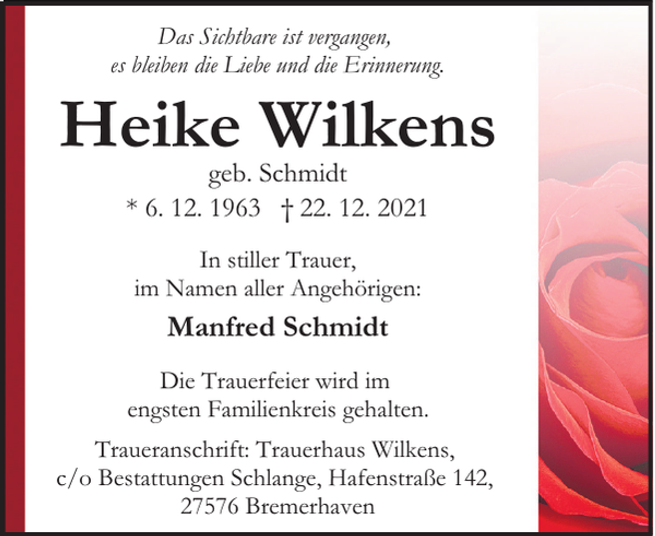 <p>Das Sichtbare ist vergangen,<br />es bleiben die Liebe und die Erinnerung.</p><p>Heike Wilkens<br />geb. Schmidt<br />* 6. 12. 1963 † 22. 12. 2021<br />In stiller Trauer,<br />im Namen aller Angehörigen:</p><p>Manfred Schmidt<br />Die Trauerfeier wird im<br />engsten Familienkreis gehalten.<br />Traueranschrift: Trauerhaus Wilkens,<br />c/o Bestattungen Schlange, Hafenstraße 142,<br />27576 Bremerhaven</p>