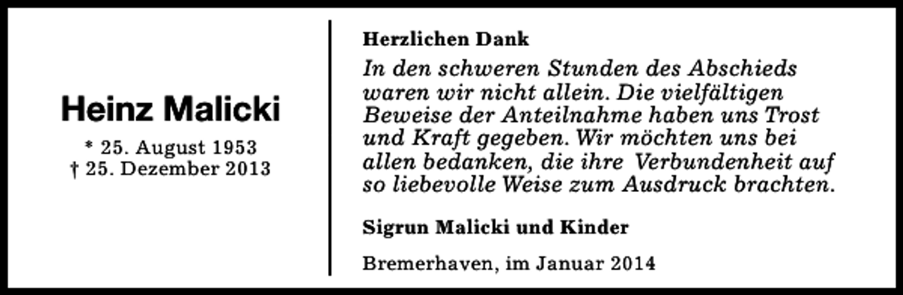 <p>Herzlichen Dank</p><p>Heinz Malicki<br />* 25. August 1953<br />† 25. Dezember 2013</p><p>In den schweren Stunden des Abschieds<br />waren wir nicht allein. Die vielfältigen<br />Beweise der Anteilnahme haben uns Trost<br />und Kraft gegeben. Wir möchten uns bei<br />allen bedanken, die ihre Verbundenheit auf<br />so liebevolle Weise zum Ausdruck brachten.<br />Sigrun Malicki und Kinder<br />Bremerhaven, im Januar 2014</p>