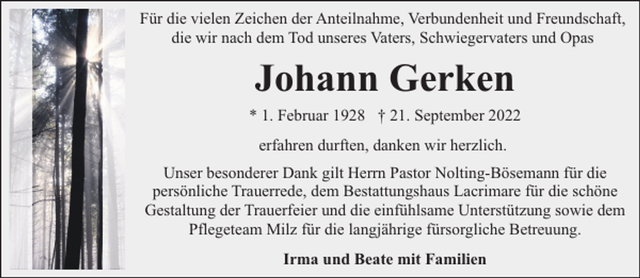 <p>Für die vielen Zeichen der Anteilnahme, Verbundenheit und Freundschaft,<br />die wir nach dem Tod unseres Vaters, Schwiegervaters und Opas</p><p>Johann Gerken</p><p>* 1. Februar 1928 † 21. September 2022<br />erfahren durften, danken wir herzlich.<br />Unser besonderer Dank gilt Herrn Pastor Nolting-Bösemann für die<br />persönliche Trauerrede, dem Bestattungshaus Lacrimare für die schöne<br />Gestaltung der Trauerfeier und die einfühlsame Unterstützung sowie dem<br />Pflegeteam Milz für die langjährige fürsorgliche Betreuung.<br />Irma und Beate mit Familien</p>