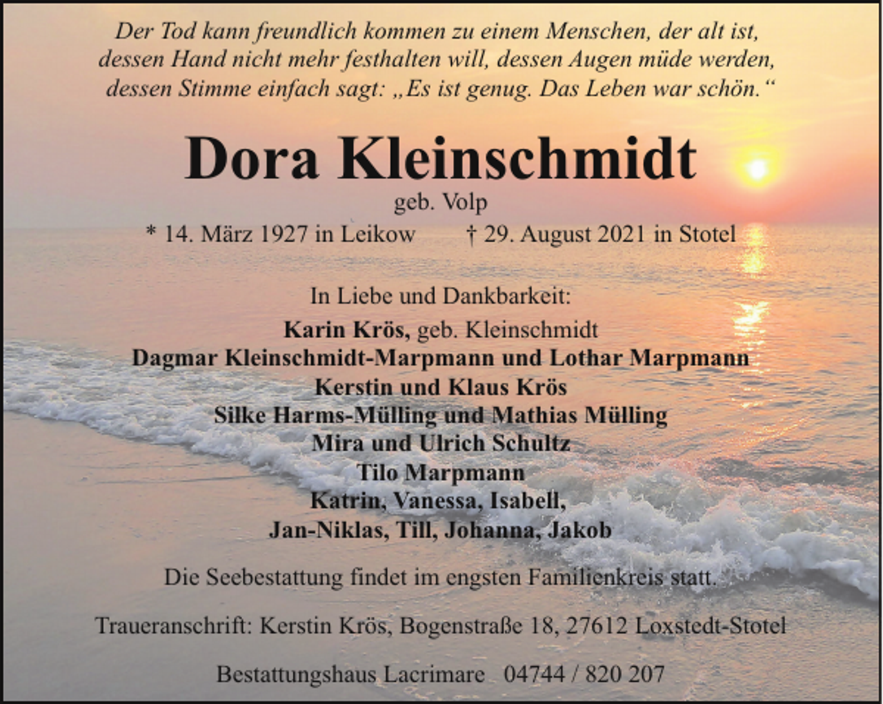 <p>Der Tod kann freundlich kommen zu einem Menschen, der alt ist,<br />dessen Hand nicht mehr festhalten will, dessen Augen müde werden,<br />dessen Stimme einfach sagt: „Es ist genug. Das Leben war schön.“</p><p>Dora Kleinschmidt</p><p>geb. Volp<br />* 14. März 1927 in Leikow<br />† 29. August 2021 in Stotel<br />In Liebe und Dankbarkeit:<br />Karin Krös, geb. Kleinschmidt<br />Dagmar Kleinschmidt-Marpmann und Lothar Marpmann<br />Kerstin und Klaus Krös<br />Silke Harms-Mülling und Mathias Mülling<br />Mira und Ulrich Schultz<br />Tilo Marpmann<br />Katrin, Vanessa, Isabell,<br />Jan-Niklas, Till, Johanna, Jakob<br />Die Seebestattung findet im engsten Familienkreis statt.<br />Traueranschrift: Kerstin Krös, Bogenstraße 18, 27612 Loxstedt-Stotel<br />Bestattungshaus Lacrimare 04744 / 87</p>