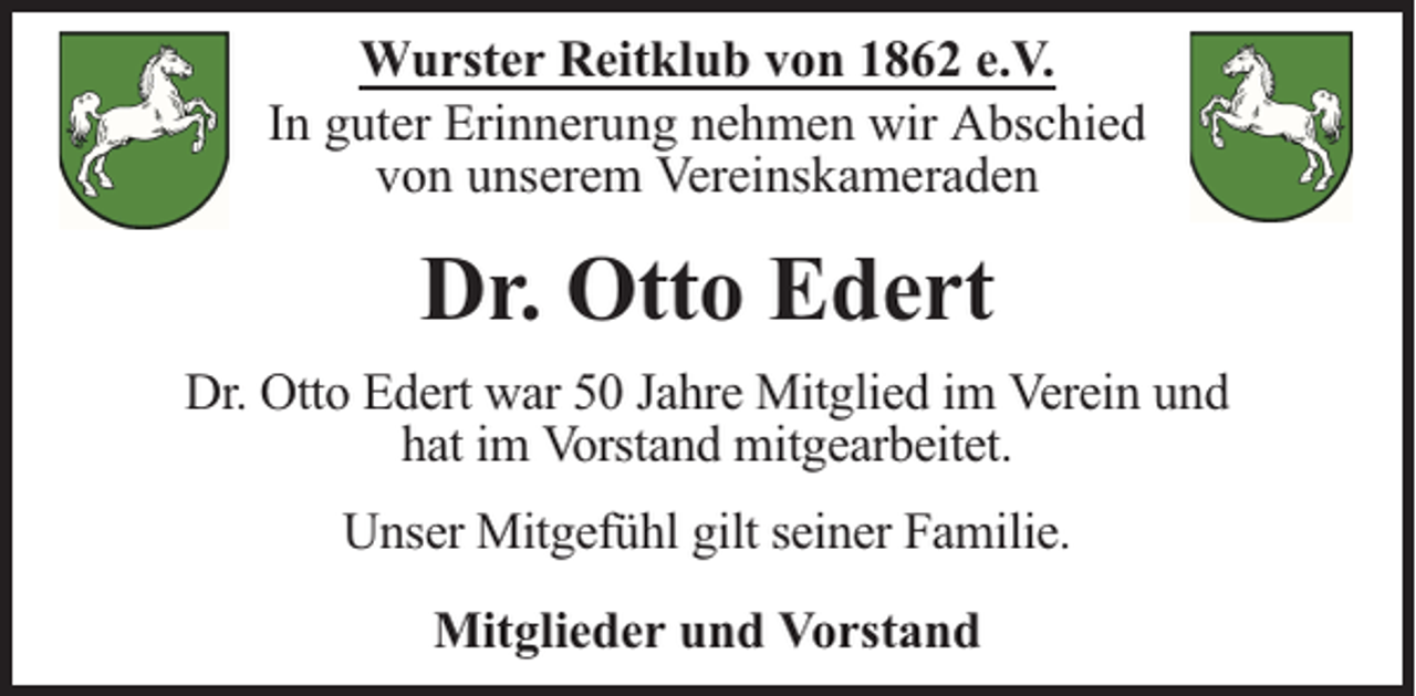 <p>Wurster Reitklub von 1862 e.V.<br />In guter Erinnerung nehmen wir Abschied<br />von unserem Vereinskameraden</p><p>Dr. Otto Edert<br />Dr. Otto Edert war 50 Jahre Mitglied im Verein und<br />hat im Vorstand mitgearbeitet.<br />Unser Mitgefühl gilt seiner Familie.<br />Mitglieder und Vorstand</p>