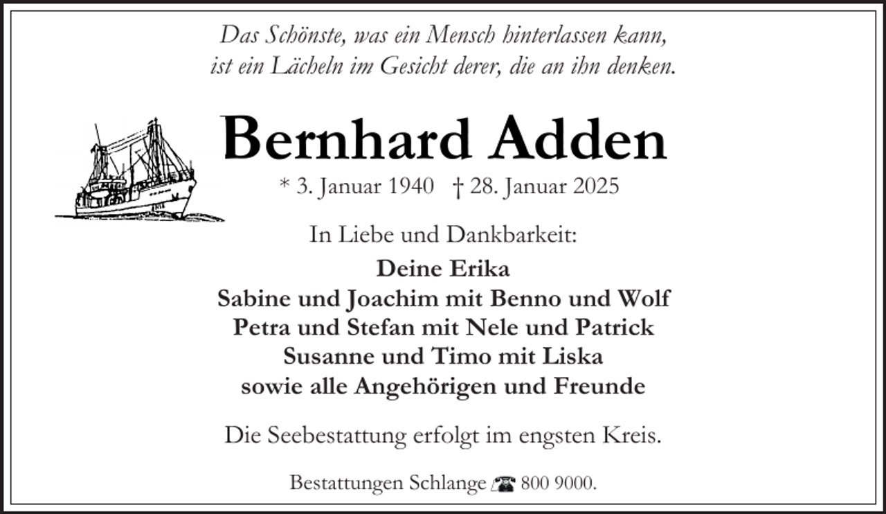 <p>Das Schönste, was ein Mensch hinterlassen kann,<br />ist ein Lächeln im Gesicht derer, die an ihn denken.</p><p>Bernhard Adden<br />* 3. Januar 1940 † 28. Januar 2025</p><p>In Liebe und Dankbarkeit:<br />Deine Erika<br />Sabine und Joachim mit Benno und Wolf<br />Petra und Stefan mit Nele und Patrick<br />Susanne und Timo mit Liska<br />sowie alle Angehörigen und Freunde<br />Die Seebestattung erfolgt im engsten Kreis.<br />Bestattungen Schlange</p><p>800 9000.</p>