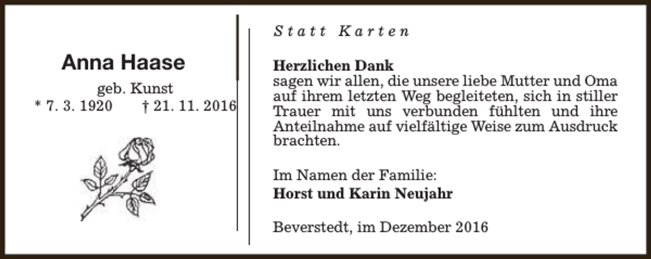 <p>Statt Karten</p><p>Anna Haase<br />geb. Kunst<br />* 7. 3. 1920<br />† 21. 11. 2016</p><p>Herzlichen Dank<br />sagen wir allen, die unsere liebe Mutter und Oma<br />auf ihrem letzten Weg begleiteten, sich in stiller<br />Trauer mit uns verbunden fühlten und ihre<br />Anteilnahme auf vielfältige Weise zum Ausdruck<br />brachten.<br />Im Namen der Familie:<br />Horst und Karin Neujahr<br />Beverstedt, im Dezember 2016</p>