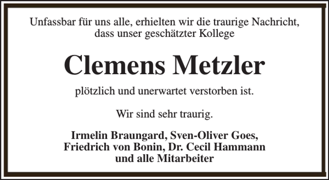 <p>Unfassbar für uns alle, erhielten wir die traurige Nachricht,<br />dass unser geschätzter Kollege</p><p>Clemens Metzler<br />plötzlich und unerwartet verstorben ist.<br />Wir sind sehr traurig.<br />Irmelin Braungard, Sven-Oliver Goes,<br />Friedrich von Bonin, Dr. Cecil Hammann<br />und alle Mitarbeiter</p>