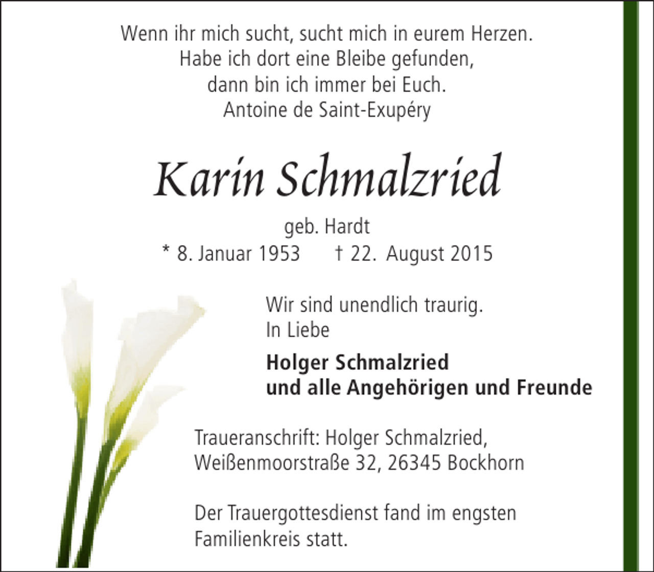 <p>Wenn ihr mich sucht, sucht mich in eurem Herzen.<br />Habe ich dort eine Bleibe gefunden,<br />dann bin ich immer bei Euch.<br />Antoine de Saint-Exupéry</p>
<p>Karin Schmalzried<br />geb. Hardt<br />* 8. Januar 1953 † 22. August 2015</p>
<p>Wir sind unendlich traurig.<br />In Liebe<br />Holger Schmalzried<br />und alle Angehörigen und Freunde<br />Traueranschrift: Holger Schmalzried,<br />Weißenmoorstraße 32, 26345 Bockhorn<br />Der Trauergottesdienst fand im engsten<br />Familienkreis statt.</p>