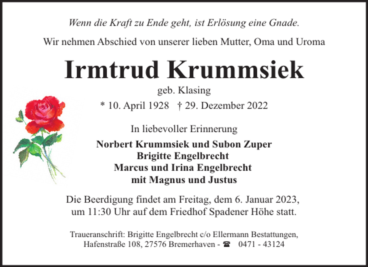 <p>Wenn die Kraft zu Ende geht, ist Erlösung eine Gnade.<br />Wir nehmen Abschied von unserer lieben Mutter, Oma und Uroma</p><p>Irmtrud Krummsiek<br />geb. Klasing<br />* 10. April 1928 † 29. Dezember 2022</p><p>In liebevoller Erinnerung<br />Norbert Krummsiek und Subon Zuper<br />Brigitte Engelbrecht<br />Marcus und Irina Engelbrecht<br />mit Magnus und Justus<br />Die Beerdigung findet am Freitag, dem 6. Januar 2023,<br />um 11:30 Uhr auf dem Friedhof Spadener Höhe statt.<br />Traueranschrift: Brigitte Engelbrecht c/o Ellermann Bestattungen,<br />Hafenstraße 108, 27576 Bremerhaven - ( 0471 - 43124</p>