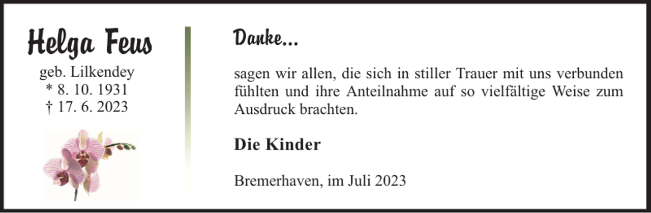 <p>Helga Feus<br />geb. Lilkendey<br />* 8. 10. 1931<br />† 17. 6. 2023</p><p>Danke...<br />sagen wir allen, die sich in stiller Trauer mit uns verbunden<br />fühlten und ihre Anteilnahme auf so vielfältige Weise zum<br />Ausdruck brachten.</p><p>Die Kinder<br />Bremerhaven, im Juli 2023</p>