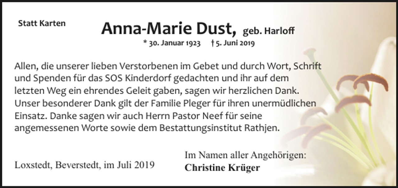 <p>Statt Karten</p><p>Anna­Marie Dust,<br />* 30. Januar 1923</p><p>geb. Harloﬀ</p><p>† 5. Juni 2019</p><p>Allen, die unserer lieben Verstorbenen im Gebet und durch Wort, Schrift<br />und Spenden für das SOS Kinderdorf gedachten und ihr auf dem<br />letzten Weg ein ehrendes Geleit gaben, sagen wir herzlichen Dank.<br />Unser besonderer Dank gilt der Familie Pleger für ihren unermüdlichen<br />Einsatz. Danke sagen wir auch Herrn Pastor Neef für seine<br />angemessenen Worte sowie dem Bestattungsinstitut Rathjen.<br />Loxstedt, Beverstedt, im Juli 2019</p><p>Im Namen aller Angehörigen:<br />Christine Krüger</p>
