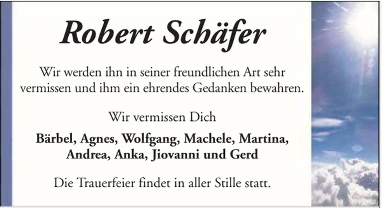 <p>Robert Schäfer<br />Wir werden ihn in seiner freundlichen Art sehr<br />vermissen und ihm ein ehrendes Gedanken bewahren.<br />Wir vermissen Dich<br />Bärbel, Agnes, Wolfgang, Machele, Martina,<br />Andrea, Anka, Jiovanni und Gerd<br />Die Trauerfeier findet in aller Stille statt.</p>