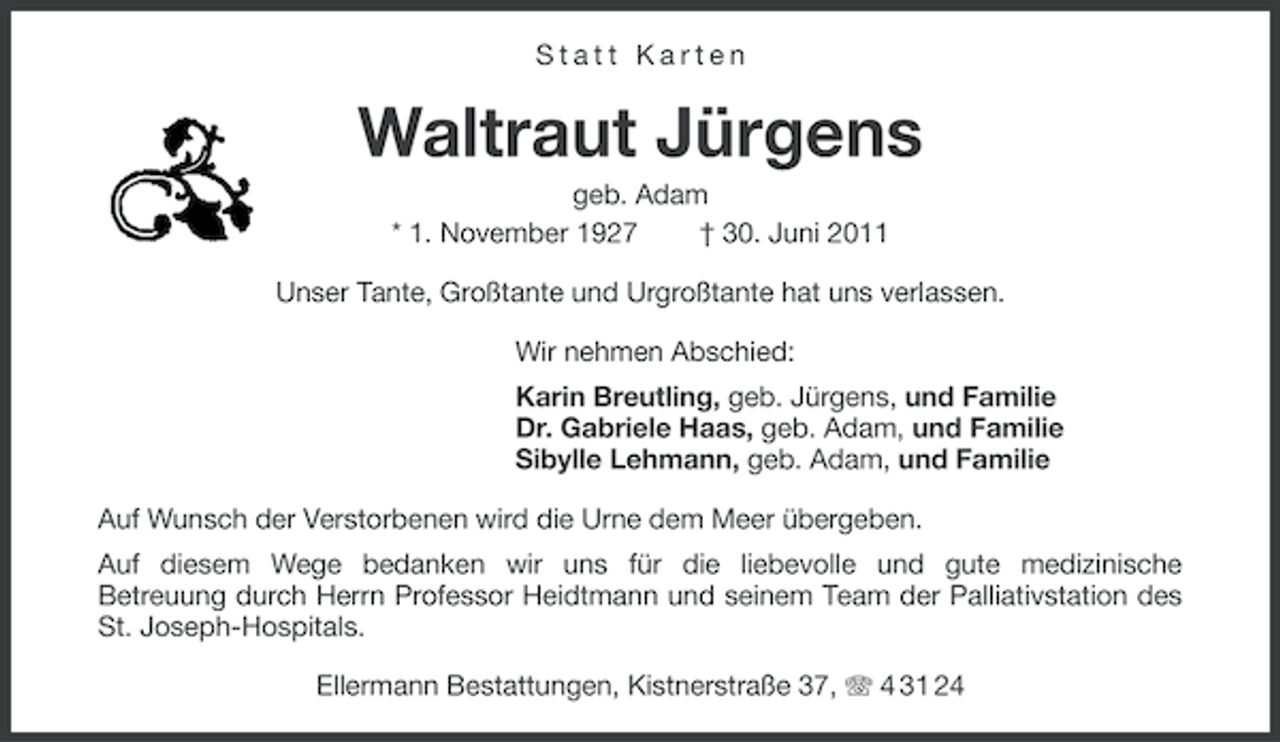 <p>Statt Karten</p><p>Waltraut Jürgens<br />geb. Adam<br />* 1. November 1927<br />† 30. Juni 2011<br />Unser Tante, Großtante und Urgroßtante hat uns verlassen.<br />Wir nehmen Abschied:<br />Karin Breutling, geb. Jürgens, und Familie<br />Dr. Gabriele Haas, geb. Adam, und Familie<br />Sibylle Lehmann, geb. Adam, und Familie<br />Auf Wunsch der Verstorbenen wird die Urne dem Meer übergeben.<br />Auf diesem Wege bedanken wir uns für die liebevolle und gute medizinische<br />Betreuung durch Herrn Professor Heidtmann und seinem Team der Palliativstation des<br />St. Joseph-Hospitals.<br />Ellermann Bestattungen, Kistnerstraße 37, 4 31 24</p>
