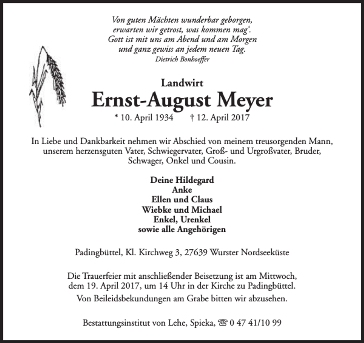 <p>Von guten Mächten wunderbar geborgen,<br />erwarten wir getrost, was kommen mag‘.<br />Gott ist mit uns am Abend und am Morgen<br />und ganz gewiss an jedem neuen Tag.<br />Dietrich Bonhoeffer</p><p>Landwirt</p><p>Ernst-August Meyer<br />* 10. April 1934</p><p>† 12. April 2017</p><p>In Liebe und Dankbarkeit nehmen wir Abschied von meinem treusorgenden Mann,<br />unserem herzensguten Vater, Schwiegervater, Groß- und Urgroßvater, Bruder,<br />Schwager, Onkel und Cousin.<br />Deine Hildegard<br />Anke<br />Ellen und Claus<br />Wiebke und Michael<br />Enkel, Urenkel<br />sowie alle Angehörigen<br />Padingbüttel, Kl. Kirchweg 3, 27639 Wurster Nordseeküste<br />Die Trauerfeier mit anschließender Beisetzung ist am Mittwoch,<br />dem 19. April 2017, um 14 Uhr in der Kirche zu Padingbüttel.<br />Von Beileidsbekundungen am Grabe bitten wir abzusehen.<br />Bestattungsinstitut von Lehe, Spieka, s 0 47 41/10 99</p>