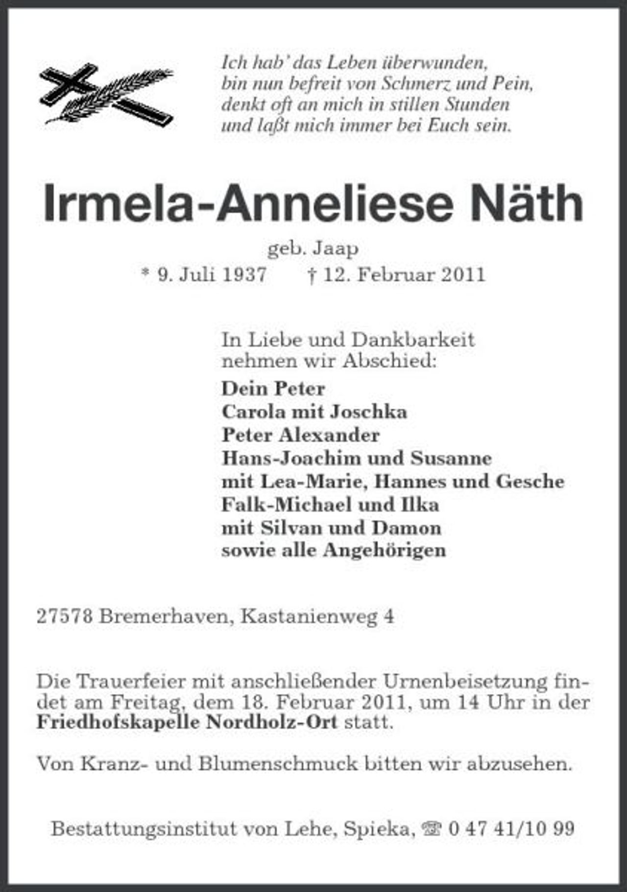 <p>Ich hab’ das Leben überwunden,<br />bin nun befreit von Schmerz und Pein,<br />denkt oft an mich in stillen Stunden<br />und laßt mich immer bei Euch sein.<br />Irmela-Anneliese Näth<br />geb. Jaap<br />* 9. Juli 1937 † 12. Februar 2011<br />In Liebe und Dankbarkeit<br />nehmen wir Abschied:<br />Dein Peter<br />Carola mit Joschka<br />Peter Alexander<br />Hans-Joachim und Susanne<br />mit Lea-Marie, Hannes und Gesche<br />Falk-Michael und Ilka<br />mit Silvan und Damon<br />sowie alle Angehörigen<br />27578 Bremerhaven, Kastanienweg 4<br />Die Trauerfeier mit anschließender Urnenbeisetzung findet am Freitag, dem 18. Februar 2011, um 14 Uhr in der Friedhofskapelle Nordholz-Ort statt.</p><p>Von Kranz- und Blumenschmuck bitten wir abzusehen.<br />Bestattungsinstitut von Lehe, Spieka, T 0 47 41/10 99</p>
