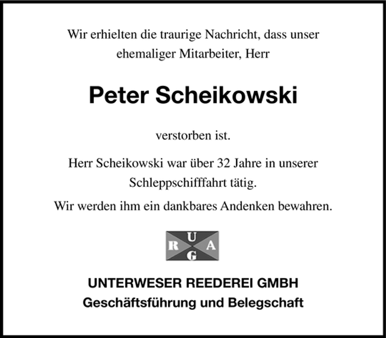 <p>Wir erhielten die traurige Nachricht, dass unser ehemaliger Mitarbeiter, Herr</p><p>Peter Scheikowski<br />verstorben ist. Herr Scheikowski war über 32 Jahre in unserer Schleppschifffahrt tätig. Wir werden ihm ein dankbares Andenken bewahren.</p><p>UNTERWESER REEDEREI GMBH Geschäftsführung und Belegschaft</p>
