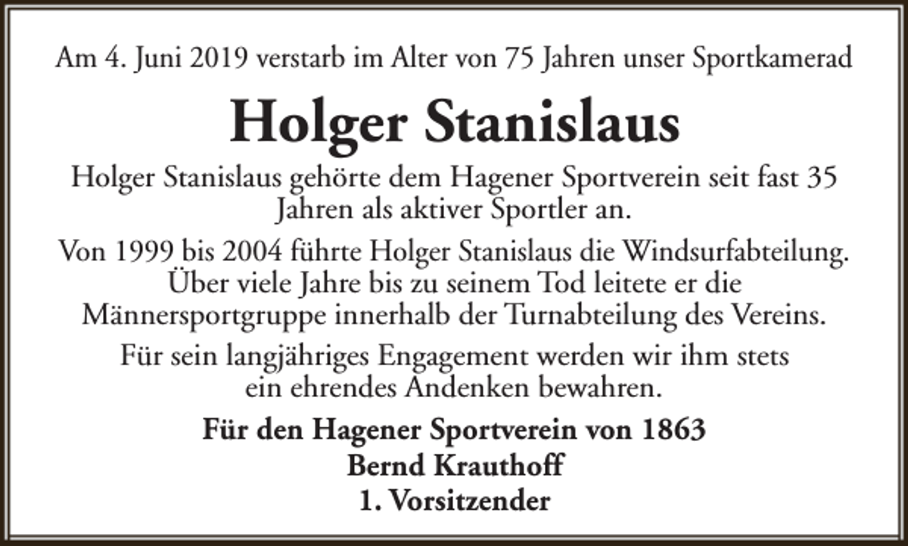 <p>Am 4. Juni 2019 verstarb im Alter von 75 Jahren unser Sportkamerad</p><p>Holger Stanislaus</p><p>Holger Stanislaus gehörte dem Hagener Sportverein seit fast 35<br />Jahren als aktiver Sportler an.<br />Von 1999 bis 2004 führte Holger Stanislaus die Windsurfabteilung.<br />Über viele Jahre bis zu seinem Tod leitete er die<br />Männersportgruppe innerhalb der Turnabteilung des Vereins.<br />Für sein langjähriges Engagement werden wir ihm stets<br />ein ehrendes Andenken bewahren.<br />Für den Hagener Sportverein von 1863<br />Bernd Krauthoff<br />1. Vorsitzender</p>