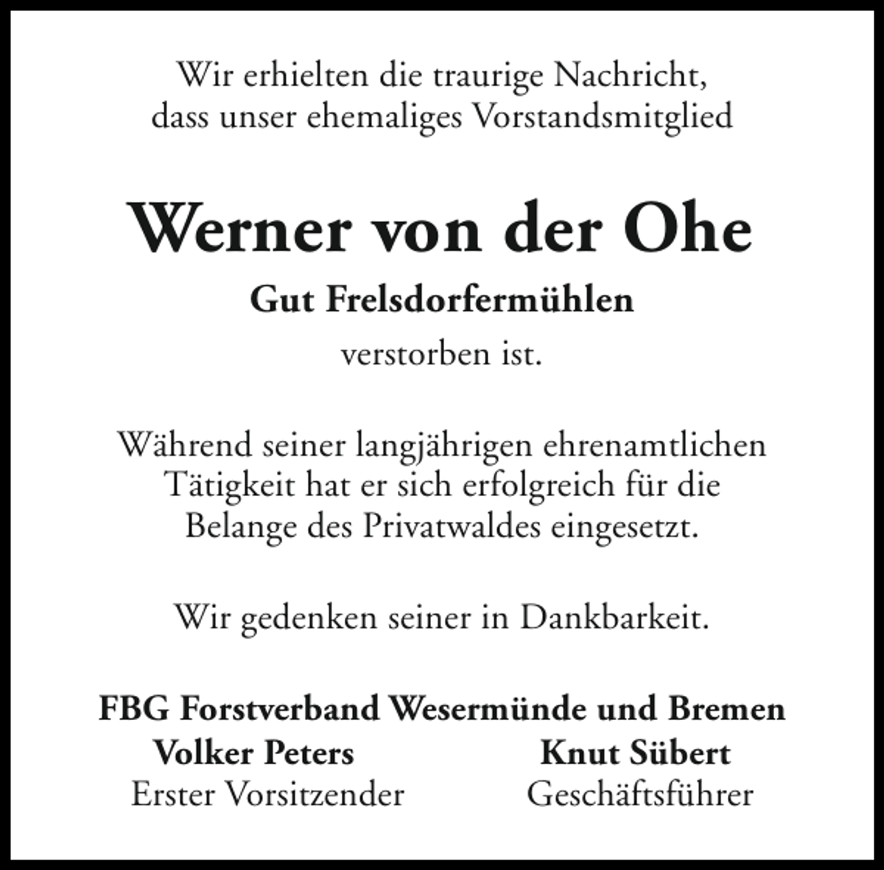 <p>Wir erhielten die traurige Nachricht,<br />dass unser ehemaliges Vorstandsmitglied</p><p>Werner von der Ohe<br />Gut Frelsdorfermühlen<br />verstorben ist.<br />Während seiner langjährigen ehrenamtlichen<br />Tätigkeit hat er sich erfolgreich für die<br />Belange des Privatwaldes eingesetzt.<br />Wir gedenken seiner in Dankbarkeit.<br />FBG Forstverband Wesermünde und Bremen<br />Volker Peters<br />Knut Sübert<br />Erster Vorsitzender<br />Geschäftsführer</p>