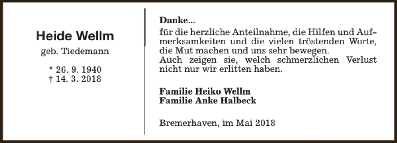 <p>Heide Wellm<br />geb. Tiedemann<br />* 26. 9. 1940<br />† 14. 3. 2018</p><p>Danke...<br />für die herzliche Anteilnahme, die Hilfen und Aufmerksamkeiten und die vielen tröstenden Worte,<br />die Mut machen und uns sehr bewegen.<br />Auch zeigen sie, welch schmerzlichen Verlust<br />nicht nur wir erlitten haben.<br />Familie Heiko Wellm<br />Familie Anke Halbeck<br />Bremerhaven, im Mai 2018</p>