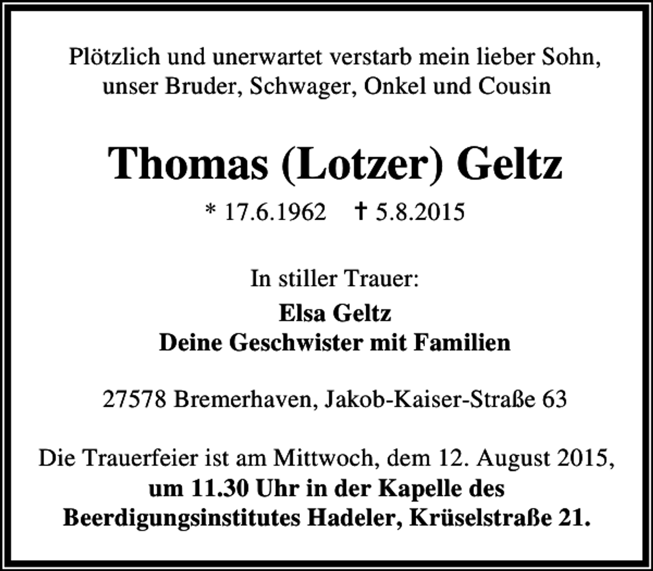 <p>Plötzlich und unerwartet verstarb mein lieber Sohn,<br />unser Bruder, Schwager, Onkel und Cousin</p><p>Thomas (Lotzer) Geltz<br />* 17.6.1962</p><p>B 5.8.2015</p><p>In stiller Trauer:<br />Elsa Geltz<br />Deine Geschwister mit Familien<br />27578 Bremerhaven, Jakob-Kaiser-Straße 63<br />Die Trauerfeier ist am Mittwoch, dem 12. August 2015,<br />um 11.30 Uhr in der Kapelle des<br />Beerdigungsinstitutes Hadeler, Krüselstraße 21.</p>