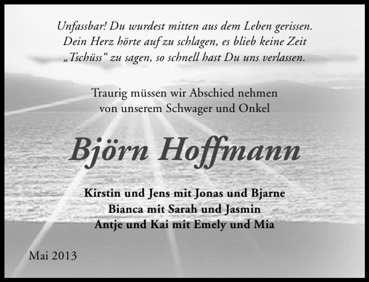 <p>Unfassbar! Du wurdest mitten aus dem Leben gerissen.<br />Dein Herz hörte auf zu schlagen, es blieb keine Zeit<br />„Tschüss“ zu sagen, so schnell hast Du uns verlassen.<br />Traurig müssen wir Abschied nehmen<br />von unserem Schwager und Onkel</p><p>Björn Hoffmann<br />Kirstin und Jens mit Jonas und Bjarne<br />Bianca mit Sarah und Jasmin<br />Antje und Kai mit Emely und Mia<br />Mai 2013</p>