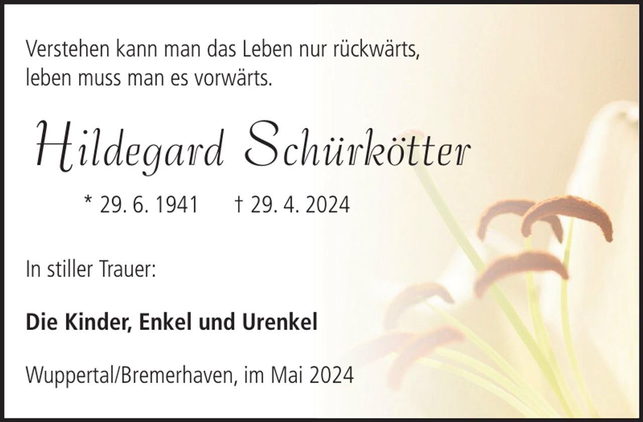 <p>Verstehen kann man das Leben nur rückwärts,<br />leben muss man es vorwärts.</p><p>Hildegard Schürkötter<br />* 29. 6. 1941</p><p>† 29. 4. 2024</p><p>In stiller Trauer:<br />Die Kinder, Enkel und Urenkel<br />Wuppertal/Bremerhaven, im Mai 2024</p>