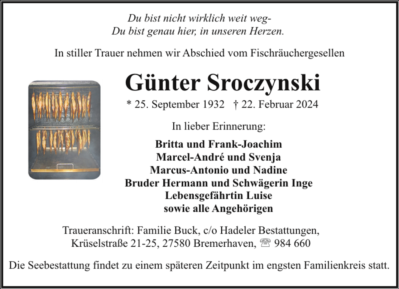 <p>Du bist nicht wirklich weit wegDu bist genau hier, in unseren Herzen.<br />In stiller Trauer nehmen wir Abschied vom Fischräuchergesellen</p><p>Günter Sroczynski<br />* 25. September 1932 † 22. Februar 2024<br />In lieber Erinnerung:<br />Britta und Frank-Joachim<br />Marcel-André und Svenja<br />Marcus-Antonio und Nadine<br />Bruder Hermann und Schwägerin Inge<br />Lebensgefährtin Luise<br />sowie alle Angehörigen<br />Traueranschrift: Familie Buck, c/o Hadeler Bestattungen,<br />Krüselstraße 21-25, 27580 Bremerhaven, ' 984 660<br />Die Seebestattung findet zu einem späteren Zeitpunkt im engsten Familienkreis statt.</p>