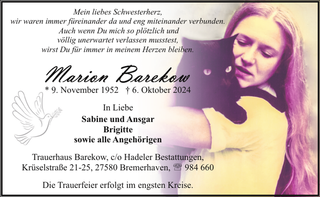 <p>Mein liebes Schwesterherz,<br />wir waren immer füreinander da und eng miteinander verbunden.<br />Auch wenn Du mich so plötzlich und<br />völlig unerwartet verlassen musstest,<br />wirst Du für immer in meinem Herzen bleiben.</p>
<p>* 9. N<br />November 1952 † 6. Oktober 2024<br />In Liebe<br />Sabine und Ansgar<br />Brigitte<br />sowie alle Angehörigen<br />Trauerhaus Barekow, c/o Hadeler Bestattungen,<br />Krüselstraße 21-25, 27580 Bremerhaven, ' 984 660<br />Die Trauerfeier erfolgt im engsten Kreise.</p>