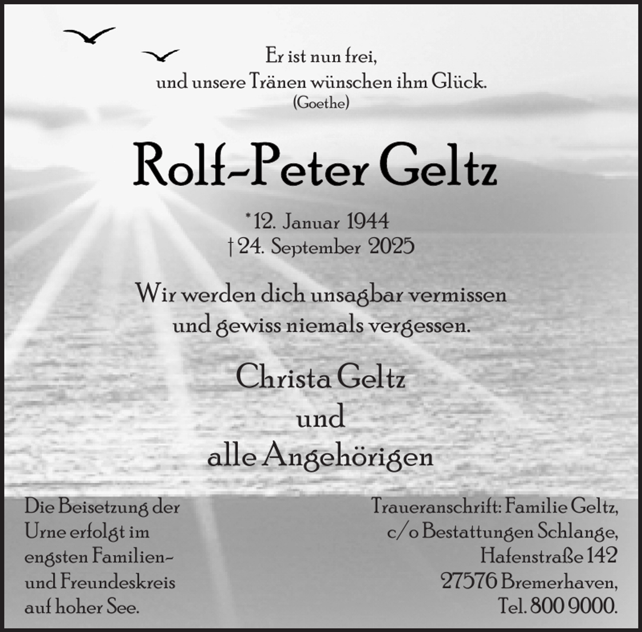 <p>Er ist nun frei,<br />und unsere Tränen wünschen ihm Glück.<br />(Goethe)</p>
<p>* 12. Januar 1944<br />† 24. September 2025</p>
<p>Wir werden dich unsagbar vermissen<br />und gewiss niemals vergessen.</p>
<p>Christa Geltz<br />und<br />alle Angehörigen<br />Die Beisetzung der<br />Urne erfolgt im<br />engsten Familienund Freundeskreis<br />auf hoher See.</p>
<p>Traueranschrift: Familie Geltz,<br />c/o Bestattungen Schlange,<br />Hafenstraße 147576 Bremerhaven,<br />Tel. 800 9000.</p>