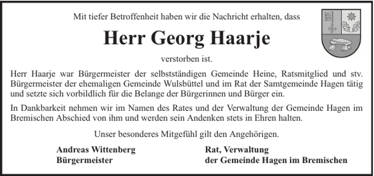 <p>Mit tiefer Betroffenheit haben wir die Nachricht erhalten, dass</p><p>Herr Georg Haarje<br />verstorben ist.<br />Herr Haarje war Bürgermeister der selbstständigen Gemeinde Heine, Ratsmitglied und stv.<br />Bürgermeister der ehemaligen Gemeinde Wulsbüttel und im Rat der Samtgemeinde Hagen tätig<br />und setzte sich vorbildlich für die Belange der Bürgerinnen und Bürger ein.<br />In Dankbarkeit nehmen wir im Namen des Rates und der Verwaltung der Gemeinde Hagen im<br />Bremischen Abschied von ihm und werden sein Andenken stets in Ehren halten.<br />Unser besonderes Mitgefühl gilt den Angehörigen.<br />Andreas Wittenberg<br />Bürgermeister</p><p>Rat, Verwaltung<br />der Gemeinde Hagen im Bremischen</p>