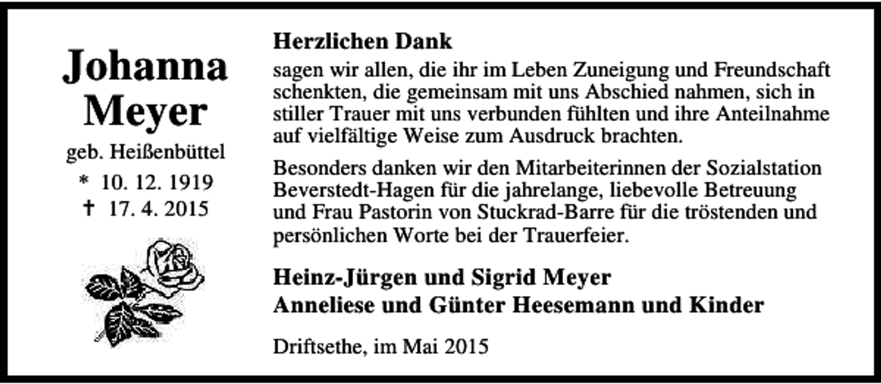 <p>Johanna<br />Meyer<br />geb. Heißenbüttel<br />* 10. 12. 1919<br />B 17. 4. 2015</p><p>Herzlichen Dank</p><p>sagen wir allen, die ihr im Leben Zuneigung und Freundschaft<br />schenkten, die gemeinsam mit uns Abschied nahmen, sich in<br />stiller Trauer mit uns verbunden fühlten und ihre Anteilnahme<br />auf vielfältige Weise zum Ausdruck brachten.<br />Besonders danken wir den Mitarbeiterinnen der Sozialstation<br />Beverstedt-Hagen für die jahrelange, liebevolle Betreuung<br />und Frau Pastorin von Stuckrad-Barre für die tröstenden und<br />persönlichen Worte bei der Trauerfeier.</p><p>Heinz-Jürgen und Sigrid Meyer<br />Anneliese und Günter Heesemann und Kinder<br />Driftsethe, im Mai 2015</p>