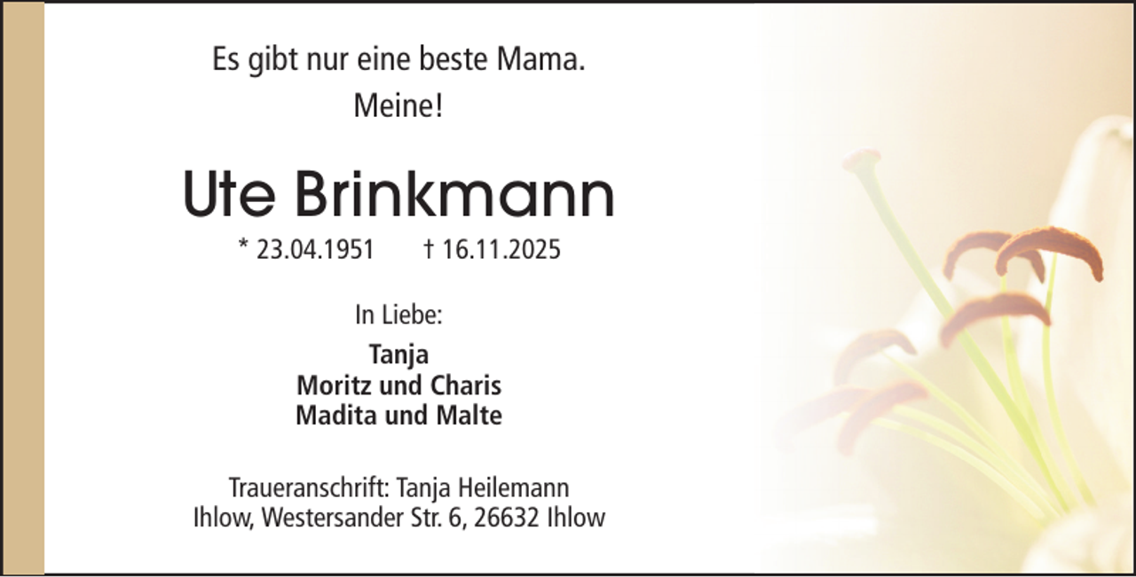 <p>Es gibt nur eine beste Mama.<br />Meine!</p><p>Ute Brinkmann<br />* 23.04.1951</p><p>† 16.11.2025</p><p>In Liebe:<br />Tanja<br />Moritz und Charis<br />Madita und Malte<br />Traueranschrift: Tanja Heilemann<br />Ihlow, Westersander Str. 6, 26632 Ihlow</p>
