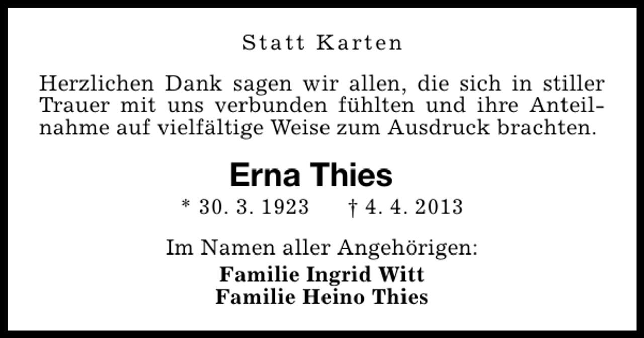 <p>S t a t t K a rt e n<br />Herzlichen Dank sagen wir allen, die sich in stiller<br />Trauer mit uns verbunden fühlten und ihre Anteilnahme auf vielfältige Weise zum Ausdruck brachten.</p><p>Erna Thies</p><p>* 30. 3. 1923</p><p>† 4. 4. 2013</p><p>Im Namen aller Angehörigen:<br />Familie Ingrid Witt<br />Familie Heino Thies</p>