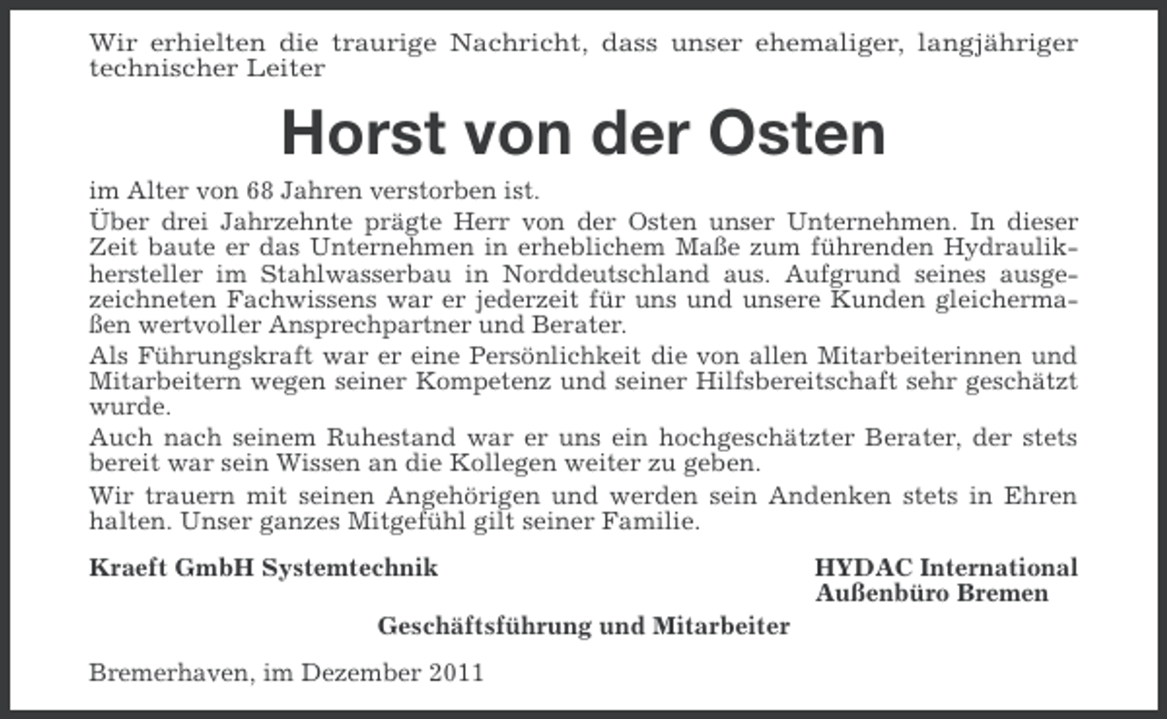 <p>Wir erhielten die traurige Nachricht, dass unser ehemaliger, langjähriger<br />technischer Leiter</p><p>Horst von der Osten<br />im Alter von 68 Jahren verstorben ist.<br />Über drei Jahrzehnte prägte Herr von der Osten unser Unternehmen. In dieser<br />Zeit baute er das Unternehmen in erheblichem Maße zum führenden Hydraulikhersteller im Stahlwasserbau in Norddeutschland aus. Aufgrund seines ausgezeichneten Fachwissens war er jederzeit für uns und unsere Kunden gleichermaßen wertvoller Ansprechpartner und Berater.<br />Als Führungskraft war er eine Persönlichkeit die von allen Mitarbeiterinnen und<br />Mitarbeitern wegen seiner Kompetenz und seiner Hilfsbereitschaft sehr geschätzt<br />wurde.<br />Auch nach seinem Ruhestand war er uns ein hochgeschätzter Berater, der stets<br />bereit war sein Wissen an die Kollegen weiter zu geben.<br />Wir trauern mit seinen Angehörigen und werden sein Andenken stets in Ehren<br />halten. Unser ganzes Mitgefühl gilt seiner Familie.<br />Kraeft GmbH Systemtechnik<br />Geschäftsführung und Mitarbeiter<br />Bremerhaven, im Dezember 2011</p><p>HYDAC International<br />Außenbüro Bremen</p>