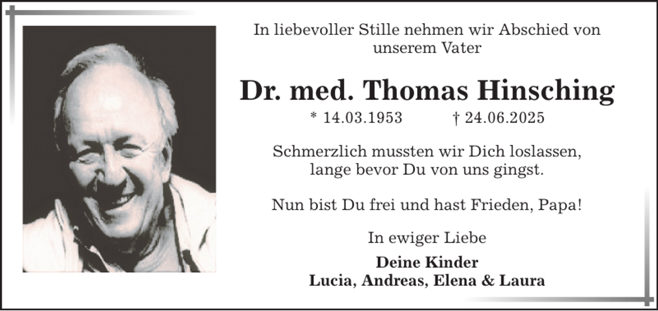 <p>In liebevoller Stille nehmen wir Abschied von<br />unserem Vater</p><p>Dr. med. Thomas Hinsching<br />* 14.03.1953</p><p>† 24.06.2025</p><p>Schmerzlich mussten wir Dich loslassen,<br />lange bevor Du von uns gingst.<br />Nun bist Du frei und hast Frieden, Papa!<br />In ewiger Liebe<br />Deine Kinder<br />Lucia, Andreas, Elena &amp; Laura</p>