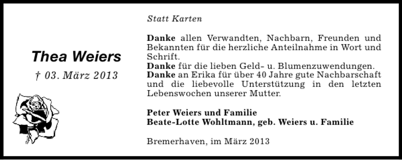 <p>Statt Karten</p><p>Thea Weiers<br />† 03. März 2013</p><p>Danke allen Verwandten, Nachbarn, Freunden und<br />Bekannten für die herzliche Anteilnahme in Wort und<br />Schrift.<br />Danke für die lieben Geld- u. Blumenzuwendungen.<br />Danke an Erika für über 40 Jahre gute Nachbarschaft<br />und die liebevolle Unterstützung in den letzten<br />Lebenswochen unserer Mutter.<br />Peter Weiers und Familie<br />Beate-Lotte Wohltmann, geb. Weiers u. Familie<br />Bremerhaven, im März 2013</p>
