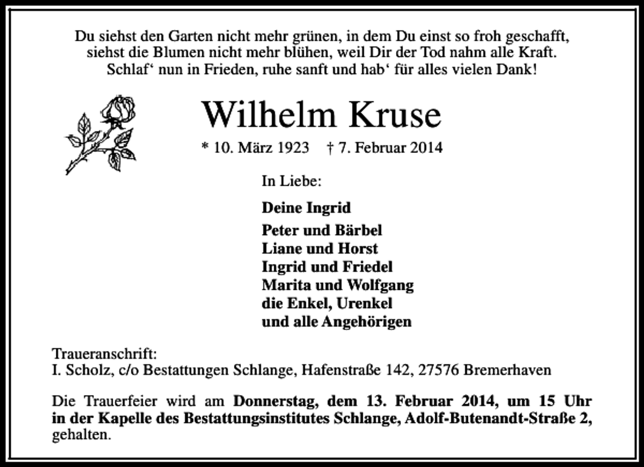 <p>Du siehst den Garten nicht mehr grünen, in dem Du einst so froh geschafft,<br />siehst die Blumen nicht mehr blühen, weil Dir der Tod nahm alle Kraft.<br />Schlaf‘ nun in Frieden, ruhe sanft und hab‘ für alles vielen Dank!</p><p>Wilhelm Kruse</p><p>* 10. März 1923</p><p>† 7. Februar 2014</p><p>In Liebe:<br />Deine Ingrid<br />Peter und Bärbel<br />Liane und Horst<br />Ingrid und Friedel<br />Marita und Wolfgang<br />die Enkel, Urenkel<br />und alle Angehörigen<br />Traueranschrift:<br />I. Scholz, c/o Bestattungen Schlange, Hafenstraße 142, 27576 Bremerhaven<br />Die Trauerfeier wird am Donnerstag, dem 13. Februar 2014, um 15 Uhr<br />in der Kapelle des Bestattungsinstitutes Schlange, Adolf-Butenandt-Straße 2,<br />gehalten.</p>
