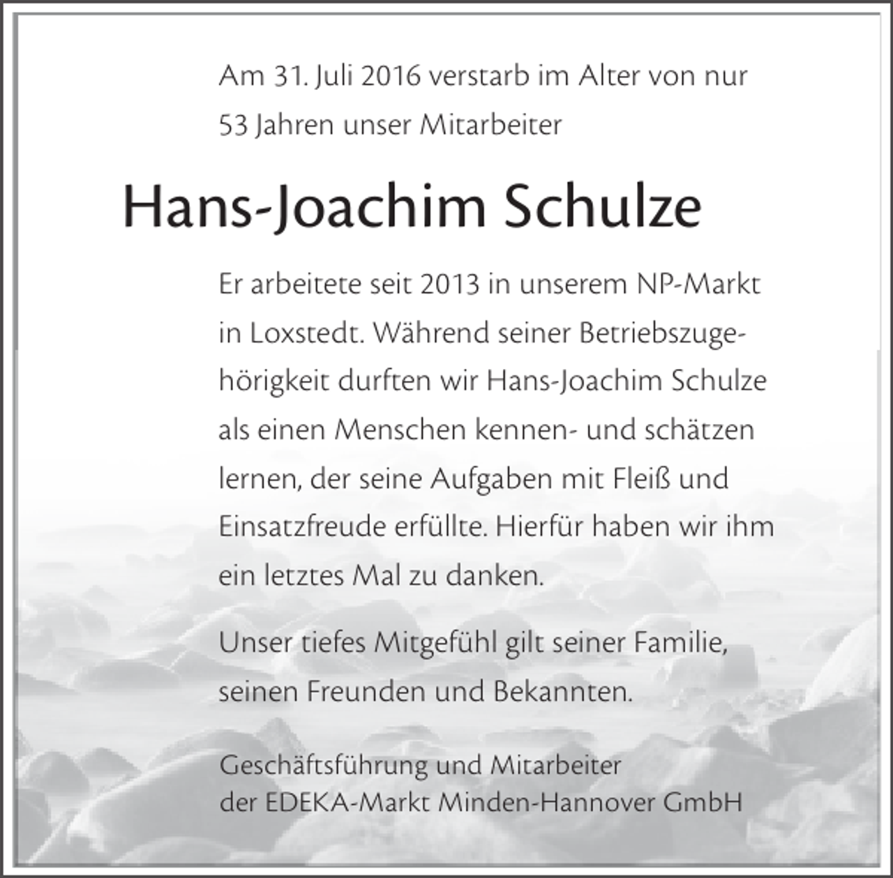 <p>Am 31. Juli 2016 verstarb im Alter von nur<br />53 Jahren unser Mitarbeiter</p><p>Hans-Joachim Schulze<br />Er arbeitete seit 2013 in unserem NP-Markt<br />in Loxstedt. Während seiner Betriebszugehörigkeit durften wir Hans-Joachim Schulze<br />als einen Menschen kennen- und schätzen<br />lernen, der seine Aufgaben mit Fleiß und<br />Einsatzfreude erfüllte. Hierfür haben wir ihm<br />ein letztes Mal zu danken.<br />Unser tiefes Mitgefühl gilt seiner Familie,<br />seinen Freunden und Bekannten.<br />Geschäftsführung und Mitarbeiter<br />der EDEKA-Markt Minden-Hannover GmbH</p>