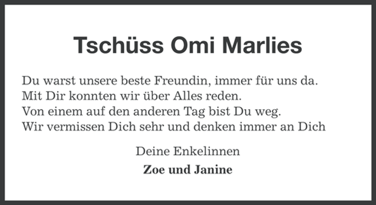 <p>Tschüss Omi Marlies<br />Du warst unsere beste Freundin, immer für uns da.<br />Mit Dir konnten wir über Alles reden.<br />Von einem auf den anderen Tag bist Du weg.<br />Wir vermissen Dich sehr und denken immer an Dich<br />Deine Enkelinnen<br />Zoe und Janine</p>