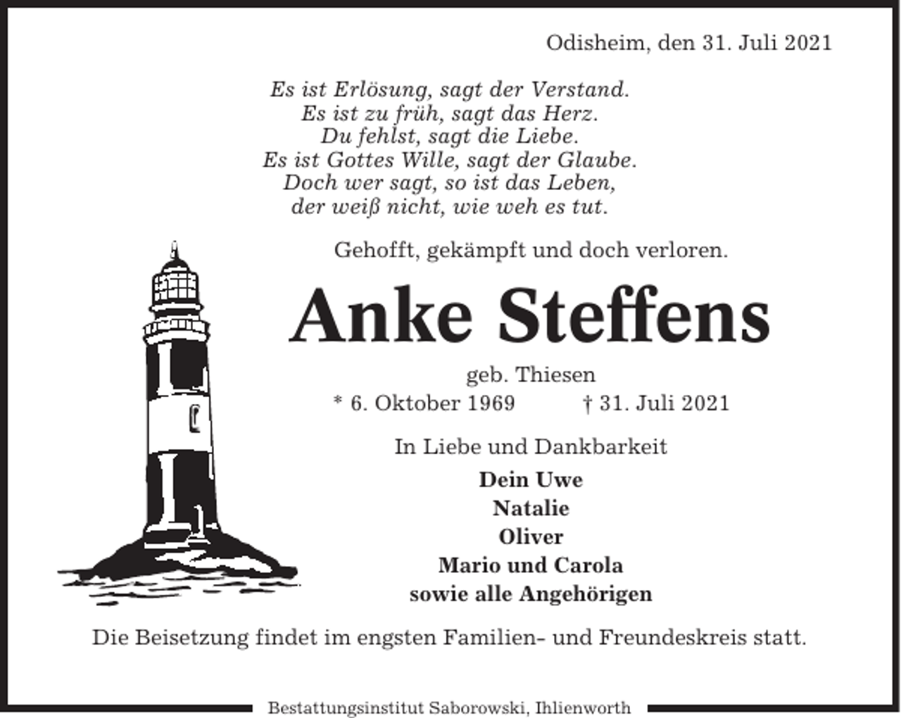 <p>Odisheim, den 31. Juli 2021<br />Es ist Erlösung, sagt der Verstand.<br />Es ist zu früh, sagt das Herz.<br />Du fehlst, sagt die Liebe.<br />Es ist Gottes Wille, sagt der Glaube.<br />Doch wer sagt, so ist das Leben,<br />der weiß nicht, wie weh es tut.<br />Gehofft, gekämpft und doch verloren.</p><p>Anke Steffens<br />geb. Thiesen<br />* 6. Oktober 1969<br />† 31. Juli 2021<br />In Liebe und Dankbarkeit<br />Dein Uwe<br />Natalie<br />Oliver<br />Mario und Carola<br />sowie alle Angehörigen<br />Die Beisetzung findet im engsten Familien- und Freundeskreis statt.<br />Bestattungsinstitut Saborowski, Ihlienworth</p>